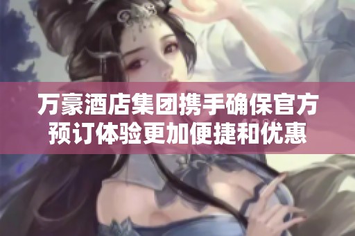 万豪酒店集团携手确保官方预订体验更加便捷和优惠