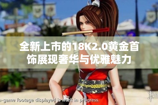 全新上市的18K2.0黄金首饰展现奢华与优雅魅力