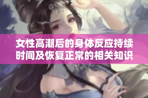 女性高潮后的身体反应持续时间及恢复正常的相关知识解读