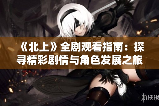 《北上》全剧观看指南：探寻精彩剧情与角色发展之旅