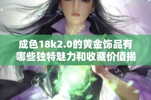 成色18k2.0的黄金饰品有哪些独特魅力和收藏价值揭秘