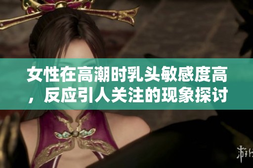女性在高潮时乳头敏感度高，反应引人关注的现象探讨