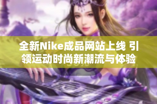 全新Nike成品网站上线 引领运动时尚新潮流与体验