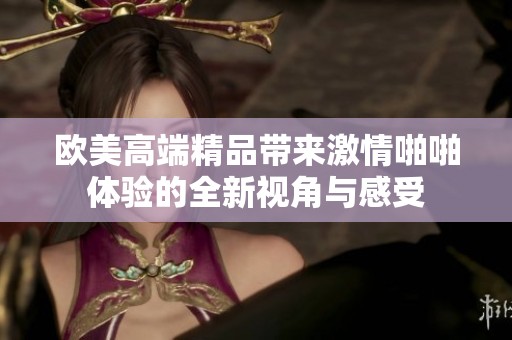 欧美高端精品带来激情啪啪体验的全新视角与感受