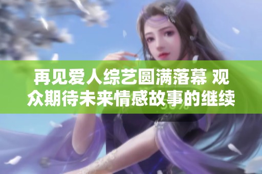 再见爱人综艺圆满落幕 观众期待未来情感故事的继续展现