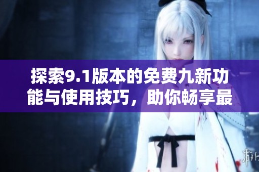 探索9.1版本的免费九新功能与使用技巧，助你畅享最佳体验