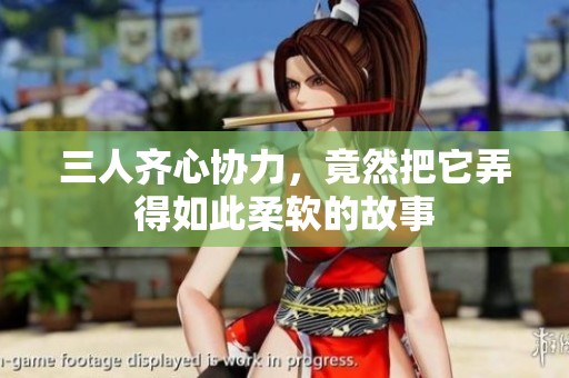 三人齐心协力，竟然把它弄得如此柔软的故事
