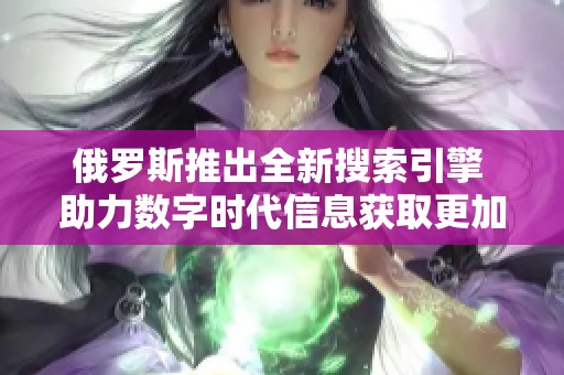 俄罗斯推出全新搜索引擎 助力数字时代信息获取更加便捷