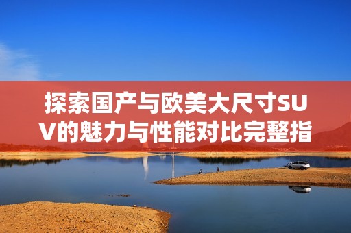 探索国产与欧美大尺寸SUV的魅力与性能对比完整指南