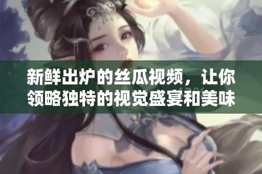 新鲜出炉的丝瓜视频，让你领略独特的视觉盛宴和美味享受
