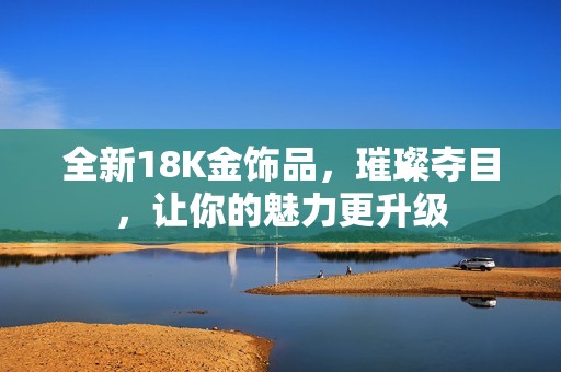 全新18K金饰品，璀璨夺目，让你的魅力更升级