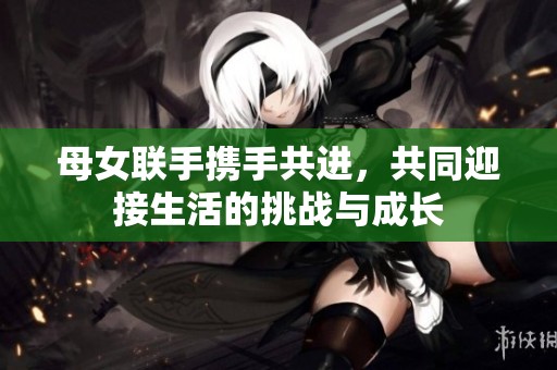 母女联手携手共进，共同迎接生活的挑战与成长
