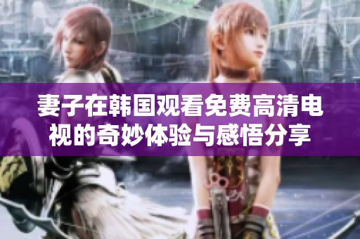 妻子在韩国观看免费高清电视的奇妙体验与感悟分享