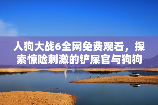 人狗大战6全网免费观看，探索惊险刺激的铲屎官与狗狗的较量