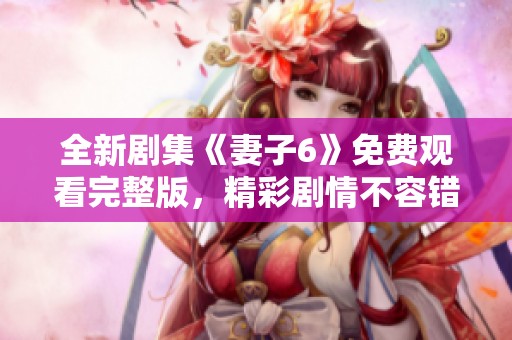 全新剧集《妻子6》免费观看完整版，精彩剧情不容错过