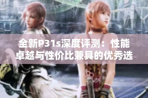 全新P31s深度评测：性能卓越与性价比兼具的优秀选择