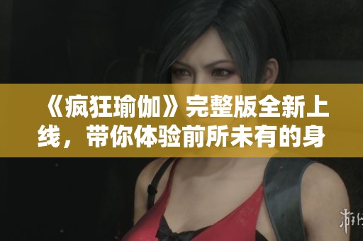 《疯狂瑜伽》完整版全新上线，带你体验前所未有的身心灵释放之旅