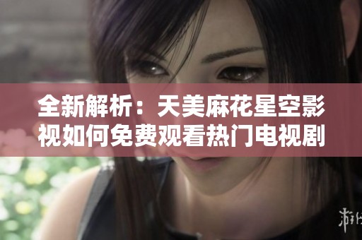 全新解析：天美麻花星空影视如何免费观看热门电视剧指南
