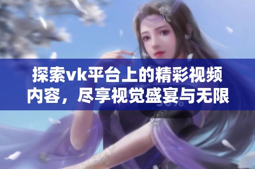 探索vk平台上的精彩视频内容，尽享视觉盛宴与无限创意