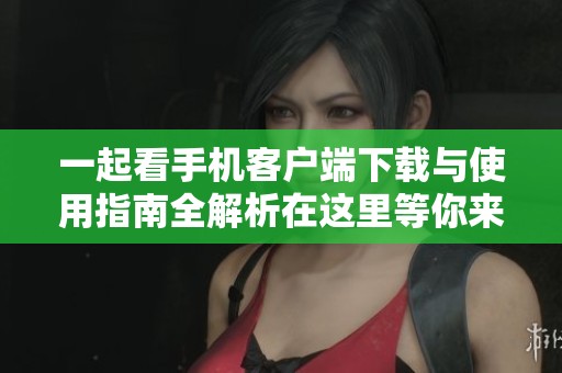 一起看手机客户端下载与使用指南全解析在这里等你来发现