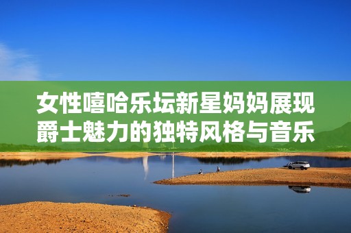 女性嘻哈乐坛新星妈妈展现爵士魅力的独特风格与音乐才华