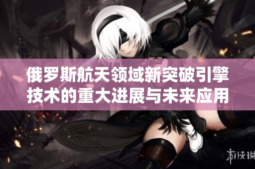 俄罗斯航天领域新突破引擎技术的重大进展与未来应用解析
