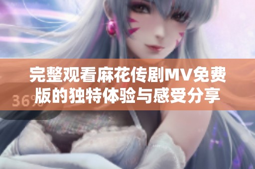 完整观看麻花传剧MV免费版的独特体验与感受分享