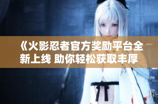 《火影忍者官方奖励平台全新上线 助你轻松获取丰厚奖励》