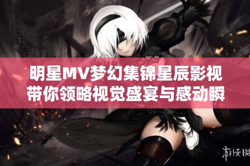 明星MV梦幻集锦星辰影视带你领略视觉盛宴与感动瞬间