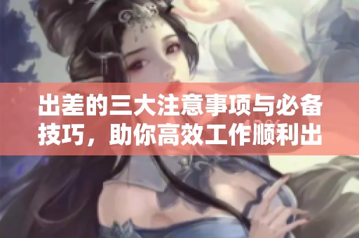 出差的三大注意事项与必备技巧，助你高效工作顺利出行
