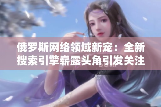 俄罗斯网络领域新宠：全新搜索引擎崭露头角引发关注