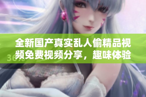 全新国产真实乱人偷精品视频免费视频分享，趣味体验尽在其中