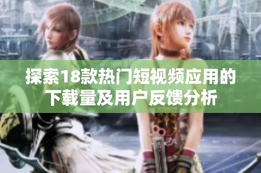 探索18款热门短视频应用的下载量及用户反馈分析