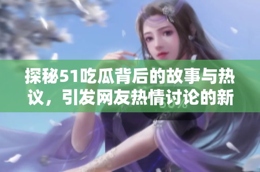 探秘51吃瓜背后的故事与热议，引发网友热情讨论的新趋势