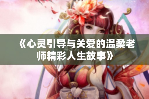 《心灵引导与关爱的温柔老师精彩人生故事》