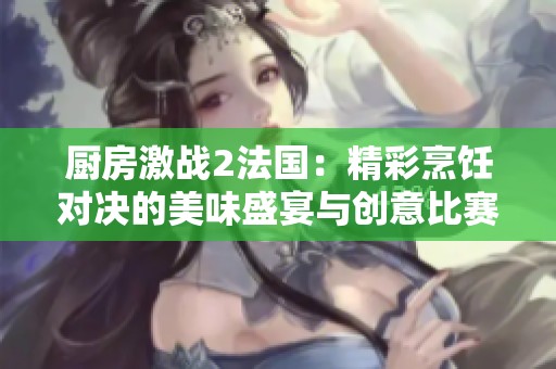 厨房激战2法国：精彩烹饪对决的美味盛宴与创意比赛