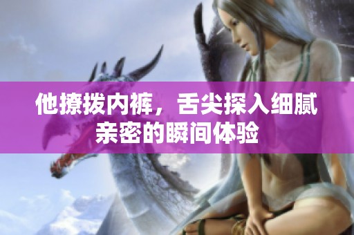 他撩拨内裤，舌尖探入细腻亲密的瞬间体验