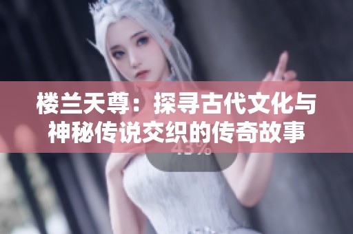 楼兰天尊：探寻古代文化与神秘传说交织的传奇故事