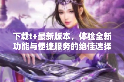 下载t+最新版本，体验全新功能与便捷服务的绝佳选择