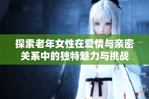 探索老年女性在爱情与亲密关系中的独特魅力与挑战