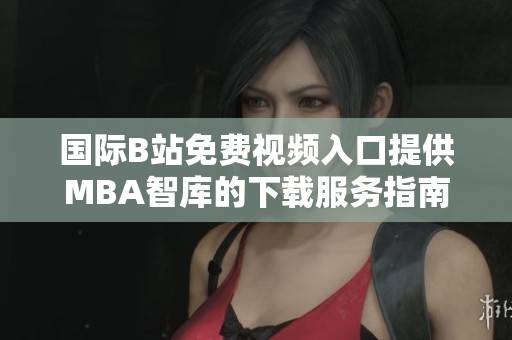 国际B站免费视频入口提供MBA智库的下载服务指南与使用说明