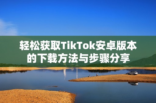 轻松获取TikTok安卓版本的下载方法与步骤分享