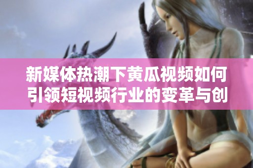 新媒体热潮下黄瓜视频如何引领短视频行业的变革与创新