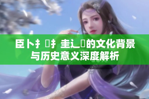 臣卜扌喿扌圭辶畐的文化背景与历史意义深度解析