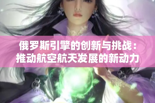 俄罗斯引擎的创新与挑战：推动航空航天发展的新动力