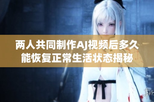 两人共同制作AJ视频后多久能恢复正常生活状态揭秘