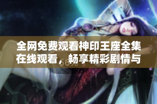 全网免费观看神印王座全集在线观看，畅享精彩剧情与感人故事