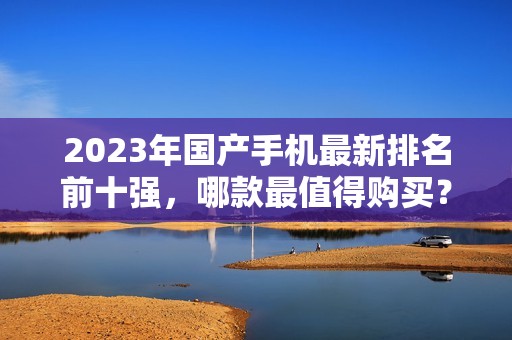 2023年国产手机最新排名前十强，哪款最值得购买？