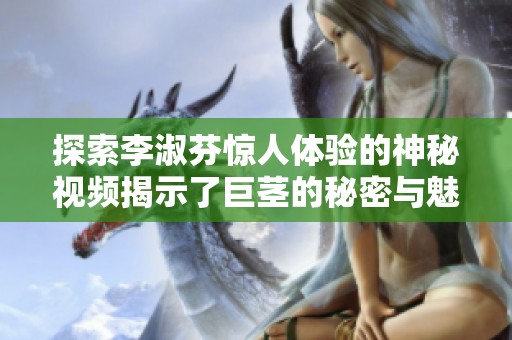 探索李淑芬惊人体验的神秘视频揭示了巨茎的秘密与魅力