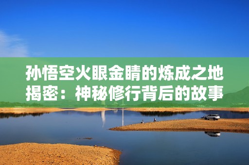孙悟空火眼金睛的炼成之地揭密：神秘修行背后的故事